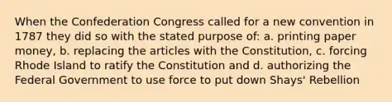 When the Confederation Congress called for a new convention in 1787 they did so with the stated purpose of: a. printing paper money, b. replacing the articles with the Constitution, c. forcing Rhode Island to ratify the Constitution and d. authorizing the Federal Government to use force to put down Shays' Rebellion