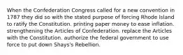 When the Confederation Congress called for a new convention in 1787 they did so with the stated purpose of forcing Rhode Island to ratify the Constitution. printing paper money to ease inflation. strengthening the Articles of Confederation. replace the Articles with the Constitution. authorize the federal government to use force to put down Shays's Rebellion.