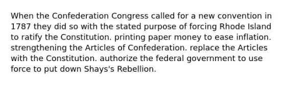 When the Confederation Congress called for a new convention in 1787 they did so with the stated purpose of forcing Rhode Island to ratify the Constitution. printing paper money to ease inflation. strengthening the Articles of Confederation. replace the Articles with the Constitution. authorize the federal government to use force to put down Shays's Rebellion.