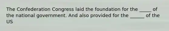 The Confederation Congress laid the foundation for the _____ of the national government. And also provided for the ______ of the US