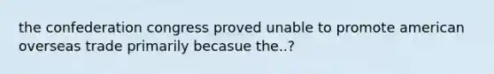 the confederation congress proved unable to promote american overseas trade primarily becasue the..?