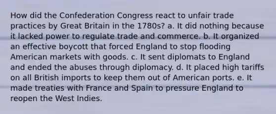 How did the Confederation Congress react to unfair trade practices by Great Britain in the 1780s? a. It did nothing because it lacked power to regulate trade and commerce. b. It organized an effective boycott that forced England to stop flooding American markets with goods. c. It sent diplomats to England and ended the abuses through diplomacy. d. It placed high tariffs on all British imports to keep them out of American ports. e. It made treaties with France and Spain to pressure England to reopen the West Indies.