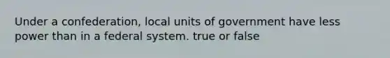 Under a confederation, local units of government have less power than in a federal system. true or false