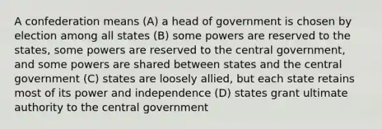 A confederation means (A) a head of government is chosen by election among all states (B) some powers are reserved to the states, some powers are reserved to the central government, and some powers are shared between states and the central government (C) states are loosely allied, but each state retains most of its power and independence (D) states grant ultimate authority to the central government