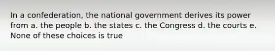 In a confederation, the national government derives its power from a. the people b. the states c. the Congress d. the courts e. None of these choices is true