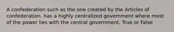 A confederation such as the one created by the Articles of confederation. has a highly centralized government where most of the power lies with the central government. True or False