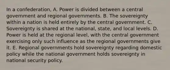 In a confederation, A. Power is divided between a central government and regional governments. B. The sovereignty within a nation is held entirely by the central government. C. Sovereignty is shared at the national, state, and local levels. D. Power is held at the regional level, with the central government exercising only such influence as the regional governments give it. E. Regional governments hold sovereignty regarding domestic policy while the national government holds sovereignty in national security policy.