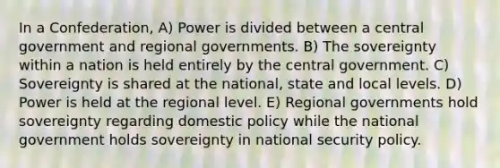 In a Confederation, A) Power is divided between a central government and regional governments. B) The sovereignty within a nation is held entirely by the central government. C) Sovereignty is shared at the national, state and local levels. D) Power is held at the regional level. E) Regional governments hold sovereignty regarding domestic policy while the national government holds sovereignty in national security policy.