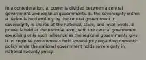 In a confederation, a. power is divided between a central government and regional governments. b. the sovereignty within a nation is held entirely by the central government. c. sovereignty is shared at the national, state, and local levels. d. power is held at the national level, with the central government exercising only such influence as the regional governments give it. e. regional governments hold sovereignty regarding domestic policy while the national government holds sovereignty in national security policy.