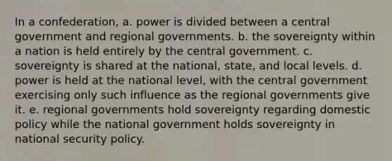 In a confederation, a. power is divided between a central government and regional governments. b. the sovereignty within a nation is held entirely by the central government. c. sovereignty is shared at the national, state, and local levels. d. power is held at the national level, with the central government exercising only such influence as the regional governments give it. e. regional governments hold sovereignty regarding domestic policy while the national government holds sovereignty in national security policy.