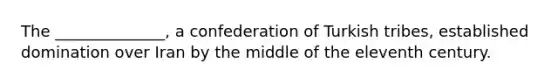 The ______________, a confederation of Turkish tribes, established domination over Iran by the middle of the eleventh century.