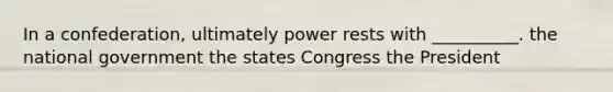 In a confederation, ultimately power rests with __________. the national government the states Congress the President