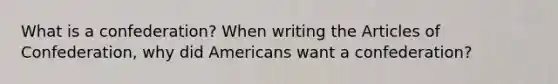 What is a confederation? When writing the Articles of Confederation, why did Americans want a confederation?