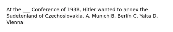 At the ___ Conference of 1938, Hitler wanted to annex the Sudetenland of Czechoslovakia. A. Munich B. Berlin C. Yalta D. Vienna