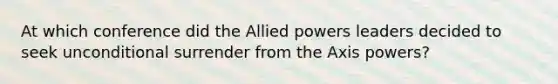 At which conference did the Allied powers leaders decided to seek unconditional surrender from the Axis powers?