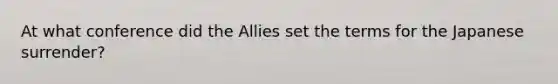 At what conference did the Allies set the terms for the Japanese surrender?