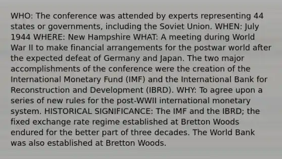 WHO: The conference was attended by experts representing 44 states or governments, including the Soviet Union. WHEN: July 1944 WHERE: New Hampshire WHAT: A meeting during World War II to make financial arrangements for the postwar world after the expected defeat of Germany and Japan. The two major accomplishments of the conference were the creation of the International Monetary Fund (IMF) and the International Bank for Reconstruction and Development (IBRD). WHY: To agree upon a series of new rules for the post-WWII international monetary system. HISTORICAL SIGNIFICANCE: The IMF and the IBRD; the fixed exchange rate regime established at Bretton Woods endured for the better part of three decades. The World Bank was also established at Bretton Woods.