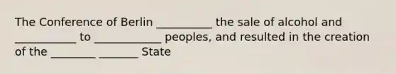 The Conference of Berlin __________ the sale of alcohol and ___________ to ____________ peoples, and resulted in the creation of the ________ _______ State