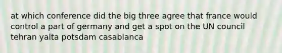 at which conference did the big three agree that france would control a part of germany and get a spot on the UN council tehran yalta potsdam casablanca