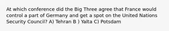 At which conference did the Big Three agree that France would control a part of Germany and get a spot on the United Nations Security Council? A) Tehran B ) Yalta C) Potsdam