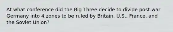 At what conference did the Big Three decide to divide post-war Germany into 4 zones to be ruled by Britain, U.S., France, and the Soviet Union?