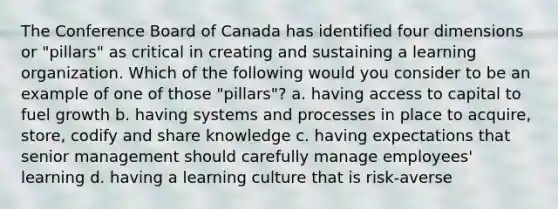 The Conference Board of Canada has identified four dimensions or "pillars" as critical in creating and sustaining a learning organization. Which of the following would you consider to be an example of one of those "pillars"? a. having access to capital to fuel growth b. having systems and processes in place to acquire, store, codify and share knowledge c. having expectations that senior management should carefully manage employees' learning d. having a learning culture that is risk-averse