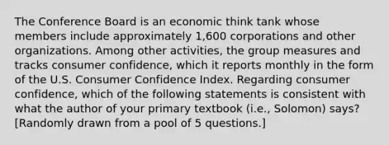 The Conference Board is an economic think tank whose members include approximately 1,600 corporations and other organizations. Among other activities, the group measures and tracks consumer confidence, which it reports monthly in the form of the U.S. Consumer Confidence Index. Regarding consumer confidence, which of the following statements is consistent with what the author of your primary textbook (i.e., Solomon) says? [Randomly drawn from a pool of 5 questions.]