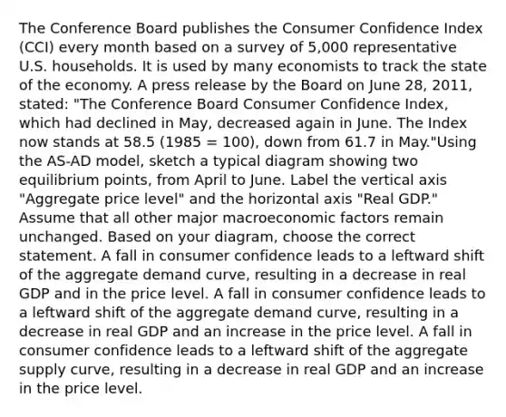 The Conference Board publishes the Consumer Confidence Index (CCI) every month based on a survey of 5,000 representative U.S. households. It is used by many economists to track the state of the economy. A press release by the Board on June 28, 2011, stated: "The Conference Board Consumer Confidence Index, which had declined in May, decreased again in June. The Index now stands at 58.5 (1985 = 100), down from 61.7 in May."Using the AS-AD model, sketch a typical diagram showing two equilibrium points, from April to June. Label the vertical axis "Aggregate price level" and the horizontal axis "Real GDP." Assume that all other major macroeconomic factors remain unchanged. Based on your diagram, choose the correct statement. A fall in consumer confidence leads to a leftward shift of the aggregate demand curve, resulting in a decrease in real GDP and in the price level. A fall in consumer confidence leads to a leftward shift of the aggregate demand curve, resulting in a decrease in real GDP and an increase in the price level. A fall in consumer confidence leads to a leftward shift of the aggregate supply curve, resulting in a decrease in real GDP and an increase in the price level.