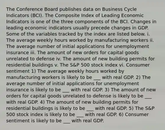 The Conference Board publishes data on Business Cycle Indicators​ (BCI). The Composite Index of Leading Economic Indicators is one of the three components of the BCI. Changes in leading economic indicators usually precede changes in GDP. Some of the variables tracked by the index are listed below. i. The average weekly hours worked by manufacturing workers ii. The average number of initial applications for unemployment insurance iii. The amount of new orders for capital goods unrelated to defense iv. The amount of new building permits for residential buildings v. The​ S&P 500 stock index vi. Consumer sentiment 1) The average weekly hours worked by manufacturing workers is likely to be ___ with real GDP. 2) The average number of initial applications for unemployment insurance is likely to be ___ with real GDP. 3) The amount of new orders for capital goods unrelated to defense is likely to be ___ with real GDP. 4) The amount of new building permits for residential buildings is likely to be ___ with real GDP. 5) The​ S&P 500 stock index is likely to be ___ with real GDP. 6) Consumer sentiment is likely to be ___ with real GDP.