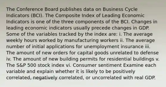 The Conference Board publishes data on Business Cycle Indicators​ (BCI). The Composite Index of Leading Economic Indicators is one of the three components of the BCI. Changes in leading economic indicators usually precede changes in GDP. Some of the variables tracked by the index​ are: i. The average weekly hours worked by manufacturing workers ii. The average number of initial applications for unemployment insurance iii. The amount of new orders for capital goods unrelated to defense iv. The amount of new building permits for residential buildings v. The​ S&P 500 stock index vi. Consumer sentiment Examine each variable and explain whether it is likely to be positively​ correlated, negatively​ correlated, or uncorrelated with real GDP.