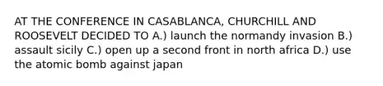 AT THE CONFERENCE IN CASABLANCA, CHURCHILL AND ROOSEVELT DECIDED TO A.) launch the normandy invasion B.) assault sicily C.) open up a second front in north africa D.) use the atomic bomb against japan