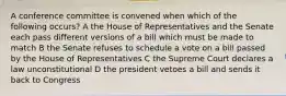 A conference committee is convened when which of the following occurs? A the House of Representatives and the Senate each pass different versions of a bill which must be made to match B the Senate refuses to schedule a vote on a bill passed by the House of Representatives C the Supreme Court declares a law unconstitutional D the president vetoes a bill and sends it back to Congress