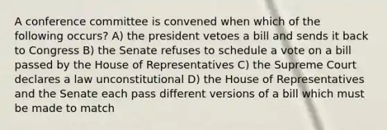 A conference committee is convened when which of the following occurs? A) the president vetoes a bill and sends it back to Congress B) the Senate refuses to schedule a vote on a bill passed by the House of Representatives C) the Supreme Court declares a law unconstitutional D) the House of Representatives and the Senate each pass different versions of a bill which must be made to match