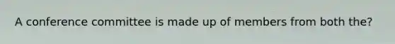 A conference committee is made up of members from both the?