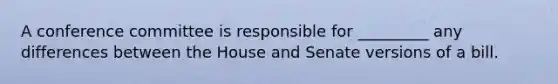 A conference committee is responsible for _________ any differences between the House and Senate versions of a bill.