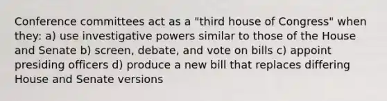 Conference committees act as a "third house of Congress" when they: a) use investigative powers similar to those of the House and Senate b) screen, debate, and vote on bills c) appoint presiding officers d) produce a new bill that replaces differing House and Senate versions