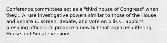 Conference committees act as a "third house of Congress" when they... A. use investigative powers similar to those of the House and Senate B. screen, debate, and vote on bills C. appoint presiding officers D. produce a new bill that replaces differing House and Senate versions