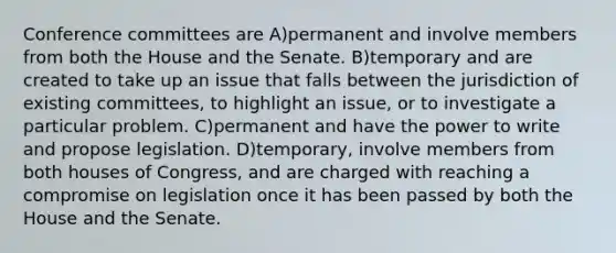 Conference committees are A)permanent and involve members from both the House and the Senate. B)temporary and are created to take up an issue that falls between the jurisdiction of existing committees, to highlight an issue, or to investigate a particular problem. C)permanent and have the power to write and propose legislation. D)temporary, involve members from both houses of Congress, and are charged with reaching a compromise on legislation once it has been passed by both the House and the Senate.