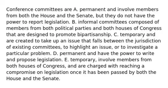 Conference committees are A. permanent and involve members from both the House and the Senate, but they do not have the power to report legislation. B. informal committees composed of members from both political parties and both houses of Congress that are designed to promote bipartisanship. C. temporary and are created to take up an issue that falls between the jurisdiction of existing committees, to highlight an issue, or to investigate a particular problem. D. permanent and have the power to write and propose legislation. E. temporary, involve members from both houses of Congress, and are charged with reaching a compromise on legislation once it has been passed by both the House and the Senate.