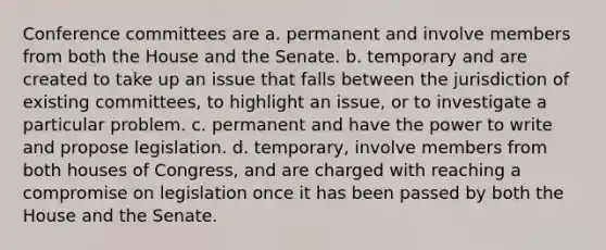 Conference committees are a. permanent and involve members from both the House and the Senate. b. temporary and are created to take up an issue that falls between the jurisdiction of existing committees, to highlight an issue, or to investigate a particular problem. c. permanent and have the power to write and propose legislation. d. temporary, involve members from both houses of Congress, and are charged with reaching a compromise on legislation once it has been passed by both the House and the Senate.