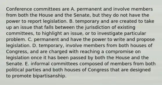 Conference committees are A. permanent and involve members from both the House and the Senate, but they do not have the power to report legislation. B. temporary and are created to take up an issue that falls between the jurisdiction of existing committees, to highlight an issue, or to investigate particular problem. C. permanent and have the power to write and propose legislation. D. temporary, involve members from both houses of Congress, and are charged with reaching a compromise on legislation once it has been passed by both the House and the Senate. E. informal committees composed of members from both political parties and both houses of Congress that are designed to promote bipartisanship.