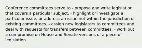 Conference committees serve to - propose and write legislation that covers a particular subject. - highlight or investigate a particular issue, or address an issue not within the jurisdiction of existing committees. - assign new legislators to committees and deal with requests for transfers between committees. - work out a compromise on House and Senate versions of a piece of legislation.