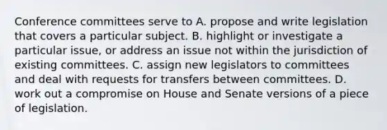 Conference committees serve to A. propose and write legislation that covers a particular subject. B. highlight or investigate a particular issue, or address an issue not within the jurisdiction of existing committees. C. assign new legislators to committees and deal with requests for transfers between committees. D. work out a compromise on House and Senate versions of a piece of legislation.