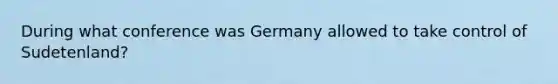 During what conference was Germany allowed to take control of Sudetenland?