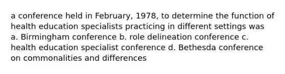 a conference held in February, 1978, to determine the function of health education specialists practicing in different settings was a. Birmingham conference b. role delineation conference c. health education specialist conference d. Bethesda conference on commonalities and differences