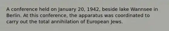 A conference held on January 20, 1942, beside lake Wannsee in Berlin. At this conference, the apparatus was coordinated to carry out the total annihilation of European Jews.