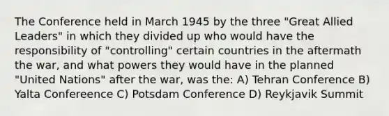 The Conference held in March 1945 by the three "Great Allied Leaders" in which they divided up who would have the responsibility of "controlling" certain countries in the aftermath the war, and what powers they would have in the planned "United Nations" after the war, was the: A) Tehran Conference B) Yalta Confereence C) Potsdam Conference D) Reykjavik Summit