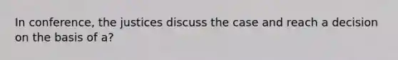 In conference, the justices discuss the case and reach a decision on the basis of a?