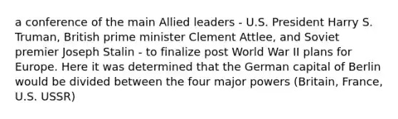 a conference of the main Allied leaders - U.S. President Harry S. Truman, British prime minister Clement Attlee, and Soviet premier Joseph Stalin - to finalize post World War II plans for Europe. Here it was determined that the German capital of Berlin would be divided between the four major powers (Britain, France, U.S. USSR)