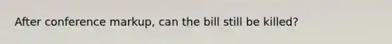 After conference markup, can the bill still be killed?